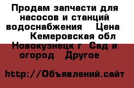 Продам запчасти для насосов и станций водоснабжения. › Цена ­ 250 - Кемеровская обл., Новокузнецк г. Сад и огород » Другое   